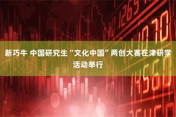 新巧牛 中国研究生“文化中国”两创大赛在津研学活动举行