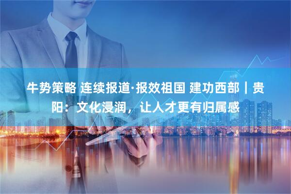 牛势策略 连续报道·报效祖国 建功西部｜贵阳：文化浸润，让人才更有归属感