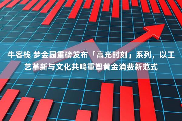 牛客栈 梦金园重磅发布「高光时刻」系列，以工艺革新与文化共鸣重塑黄金消费新范式