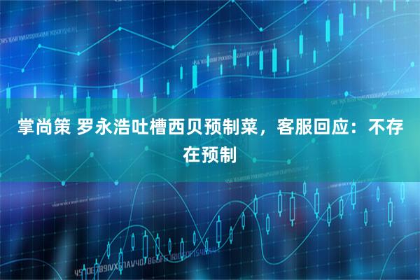 掌尚策 罗永浩吐槽西贝预制菜，客服回应：不存在预制