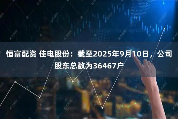 恒富配资 佳电股份：截至2025年9月10日，公司股东总数为36467户