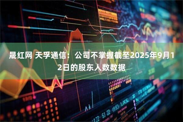 晟红网 天孚通信：公司不掌握截至2025年9月12日的股东人数数据