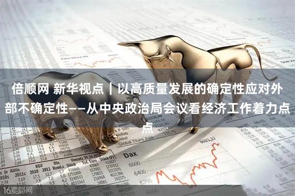 倍顺网 新华视点｜以高质量发展的确定性应对外部不确定性——从中央政治局会议看经济工作着力点