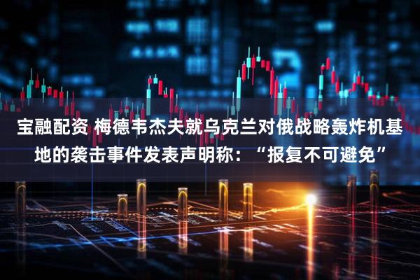 宝融配资 梅德韦杰夫就乌克兰对俄战略轰炸机基地的袭击事件发表声明称：“报复不可避免”