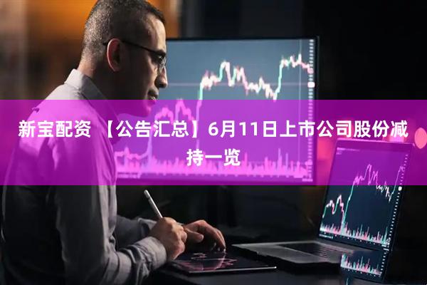 新宝配资 【公告汇总】6月11日上市公司股份减持一览