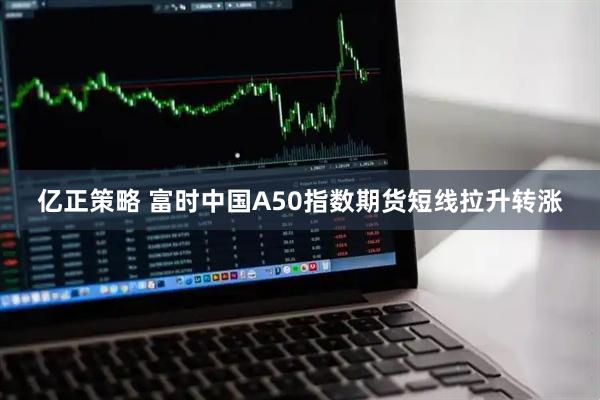 亿正策略 富时中国A50指数期货短线拉升转涨
