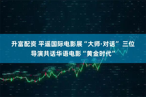 升富配资 平遥国际电影展“大师·对话” 三位导演共话华语电影“黄金时代”