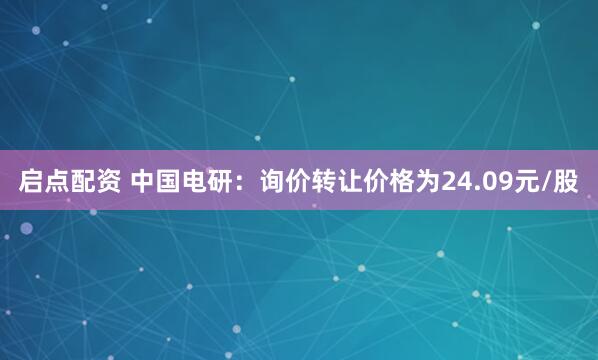 启点配资 中国电研：询价转让价格为24.09元/股