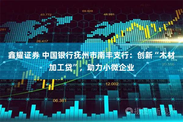 鑫耀证券 中国银行抚州市南丰支行：创新“木材加工贷”，助力小微企业