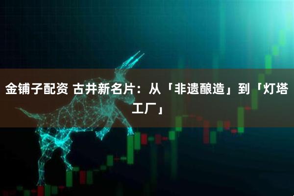 金铺子配资 古井新名片：从「非遗酿造」到「灯塔工厂」