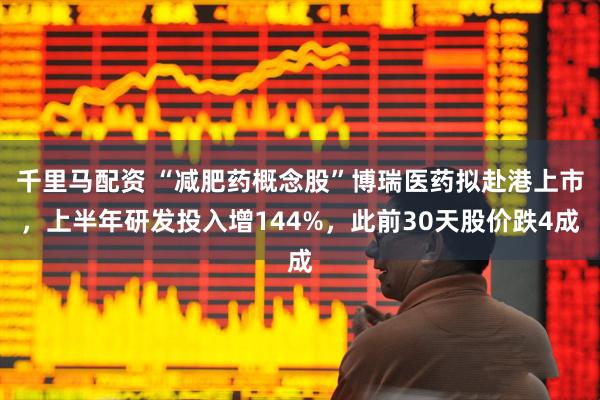 千里马配资 “减肥药概念股”博瑞医药拟赴港上市，上半年研发投入增144%，此前30天股价跌4成