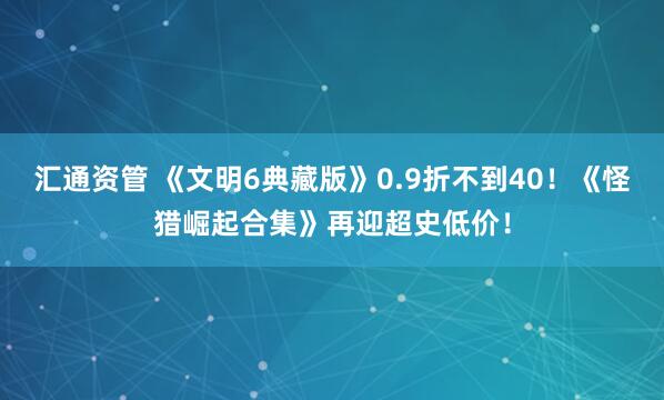 汇通资管 《文明6典藏版》0.9折不到40！《怪猎崛起合集》再迎超史低价！