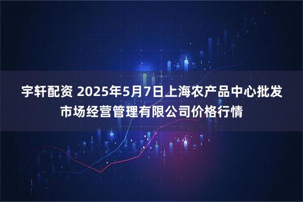 宇轩配资 2025年5月7日上海农产品中心批发市场经营管理有限公司价格行情