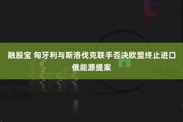 融股宝 匈牙利与斯洛伐克联手否决欧盟终止进口俄能源提案