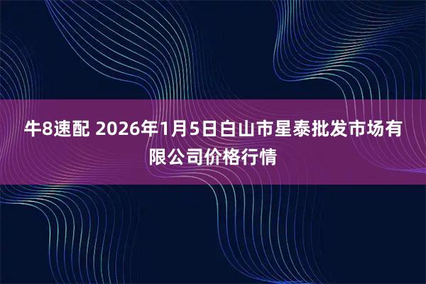 牛8速配 2026年1月5日白山市星泰批发市场有限公司价格行情