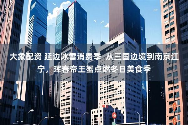 大象配资 延边冰雪消费季  从三国边境到南京江宁，珲春帝王蟹点燃冬日美食季