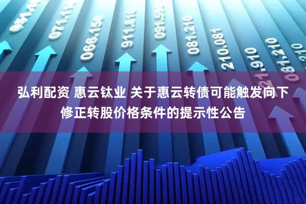 弘利配资 惠云钛业 关于惠云转债可能触发向下修正转股价格条件的提示性公告