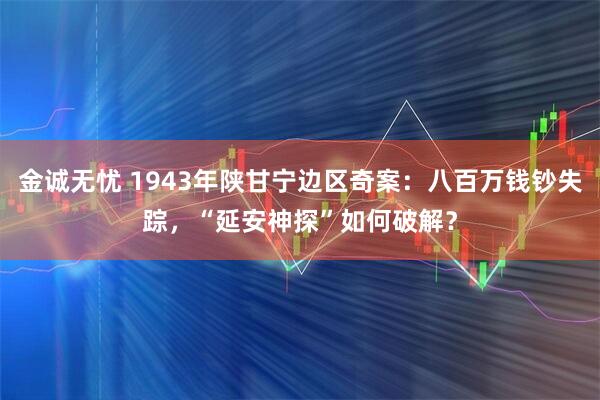 金诚无忧 1943年陕甘宁边区奇案：八百万钱钞失踪，“延安神探”如何破解？