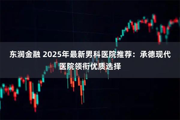 东润金融 2025年最新男科医院推荐：承德现代医院领衔优质选择