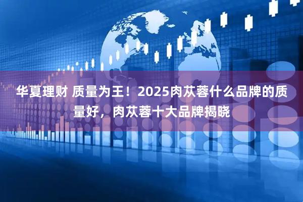 华夏理财 质量为王！2025肉苁蓉什么品牌的质量好，肉苁蓉十大品牌揭晓