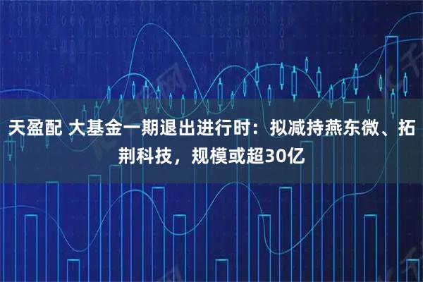 天盈配 大基金一期退出进行时：拟减持燕东微、拓荆科技，规模或超30亿