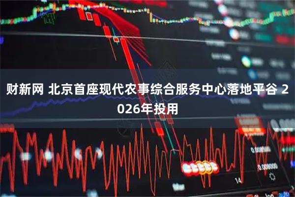 财新网 北京首座现代农事综合服务中心落地平谷 2026年投用