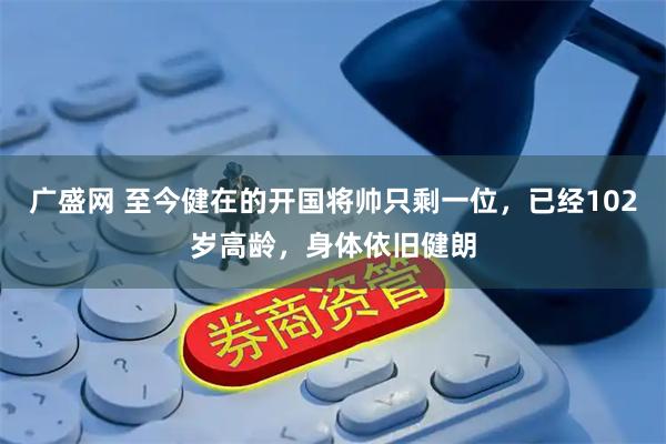 广盛网 至今健在的开国将帅只剩一位，已经102岁高龄，身体依旧健朗