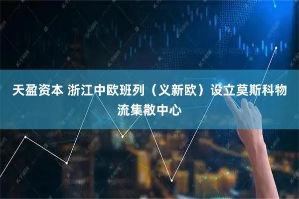 天盈资本 浙江中欧班列（义新欧）设立莫斯科物流集散中心