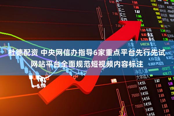 杜德配资 中央网信办指导6家重点平台先行先试网站平台全面规范短视频内容标注