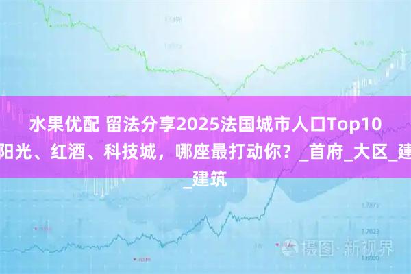 水果优配 留法分享2025法国城市人口Top10：阳光、红酒、科技城，哪座最打动你？_首府_大区_建筑