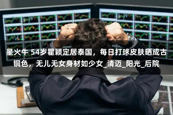星火牛 54岁瞿颖定居泰国，每日打球皮肤晒成古铜色，无儿无女身材如少女_清迈_阳光_后院